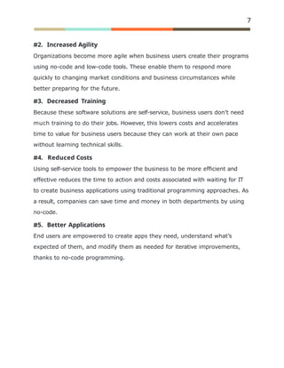 7
2. Increased Agility
Organizations become more agile when business users create their programs
using no-code and low-code tools. These enable them to respond more
quickly to changing market conditions and business circumstances while
better preparing for the future.
3. Decreased Training
Because these software solutions are self-service, business users don’t need
much training to do their jobs. However, this lowers costs and accelerates
time to value for business users because they can work at their own pace
without learning technical skills.
4. Reduced Costs
Using self-service tools to empower the business to be more efﬁcient and
effective reduces the time to action and costs associated with waiting for IT
to create business applications using traditional programming approaches. As
a result, companies can save time and money in both departments by using
no-code.
5. Better Applications
End users are empowered to create apps they need, understand what’s
expected of them, and modify them as needed for iterative improvements,
thanks to no-code programming.
 