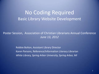 No Coding Required
           Basic Library Website Development


Poster Session, Association of Christian Librarians Annual Conference
                            June 13, 2012


         Robbie Bolton, Assistant Library Director
         Karen Parsons, Reference/Information Literacy Librarian
         White Library, Spring Arbor University, Spring Arbor, MI




                                                                    1
 