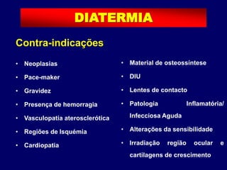 Contra-indicações
• Neoplasias
• Pace-maker
• Gravidez
• Presença de hemorragia
• Vasculopatia aterosclerótica
• Regiões de Isquémia
• Cardiopatia
DIATERMIA
• Material de osteossíntese
• DIU
• Lentes de contacto
• Patologia Inflamatória/
Infecciosa Aguda
• Alterações da sensibilidade
• Irradiação região ocular e
cartilagens de crescimento
 