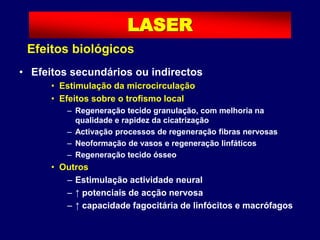 • Efeitos secundários ou indirectos
• Estimulação da microcirculação
• Efeitos sobre o trofismo local
– Regeneração tecido granulação, com melhoria na
qualidade e rapidez da cicatrização
– Activação processos de regeneração fibras nervosas
– Neoformação de vasos e regeneração linfáticos
– Regeneração tecido ósseo
• Outros
– Estimulação actividade neural
– ↑ potenciais de acção nervosa
– ↑ capacidade fagocitária de linfócitos e macrófagos
LASER
Efeitos biológicos
 