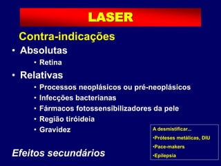 Contraindicações
• Absolutas
• Retina
• Relativas
• Processos neoplásicos ou pré-neoplásicos
• Infecções bacterianas
• Fármacos fotossensibilizadores da pele
• Região tiróideia
• Gravidez
Efeitos secundários
A desmistificar...
•Próteses metálicas, DIU
•Pace-makers
•Epilepsia
LASER
Contra-indicações
 