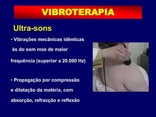 Ultra-sons
• Vibrações mecânicas idênticas
às do som mas de maior
frequência (superior a 20.000 Hz)
• Propagação por compressão
e dilatação da matéria, com
absorção, refracção e reflexão
VIBROTERAPIA
 