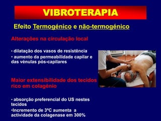 Efeito Termogénico e não-termogénico
Alterações na circulação local
• dilatação dos vasos de resistência
• aumento da permeabilidade capilar e
das vénulas pós-capilares
Maior extensibilidade dos tecidos
rico em colagénio
• absorção preferencial do US nestes
tecidos
•Incremento de 3ºC aumenta a
actividade da colagenase em 300%
VIBROTERAPIA
 