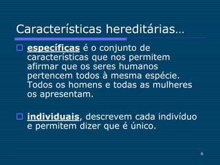 6
Características hereditárias…
 específicas é o conjunto de
características que nos permitem
afirmar que os seres humanos
pertencem todos à mesma espécie.
Todos os homens e todas as mulheres
os apresentam.
 individuais, descrevem cada indivíduo
e permitem dizer que é único.
 