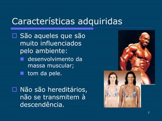 7
Características adquiridas
 São aqueles que são
muito influenciados
pelo ambiente:
 desenvolvimento da
massa muscular;
 tom da pele.
 Não são hereditários,
não se transmitem à
descendência.
 