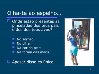 3
Olha-te ao espelho…
 Onde estão presentes as
pinceladas dos teus pais
e dos dos teus avós?
 No sorriso
 No olhar
 Na cor da pele
 Na forma das mãos…
 Apesar disso és único.
 