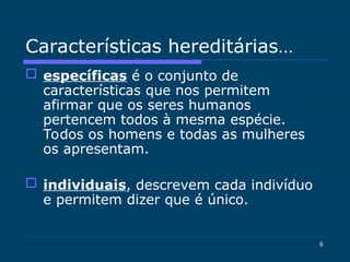 6
Características hereditárias…
 específicas é o conjunto de
características que nos permitem
afirmar que os seres humanos
pertencem todos à mesma espécie.
Todos os homens e todas as mulheres
os apresentam.
 individuais, descrevem cada indivíduo
e permitem dizer que é único.
 