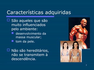 7
Características adquiridas
 São aqueles que são
muito influenciados
pelo ambiente:
 desenvolvimento da
massa muscular;
 tom da pele.
 Não são hereditários,
não se transmitem à
descendência.
 