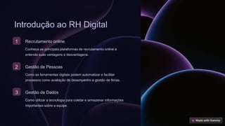 Introdução ao RH Digital
1 Recrutamento online
Conheça as principais plataformas de recrutamento online e
entenda suas vantagens e desvantagens.
2 Gestão de Pessoas
Como as ferramentas digitais podem automatizar e facilitar
processos como avaliação de desempenho e gestão de férias.
3 Gestão de Dados
Como utilizar a tecnologia para coletar e armazenar informações
importantes sobre a equipe.
 