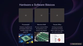 Hardware e Software Básicos
Processador
Entenda a importância do
processador e saiba como
escolher a opção ideal
para o RH.
Memória RAM
Por que a memória RAM é
tão importante e como
garantir uma máquina
rápida e eficiente.
Pacote Office
Conheça as principais
ferramentas do Pacote
Office e saiba como utilizá-
las no dia a dia do RH.
 