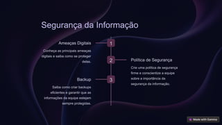 Segurança da Informação
1
Ameaças Digitais
Conheça as principais ameaças
digitais e saiba como se proteger
delas. 2 Política de Segurança
Crie uma política de segurança
firme e conscientize a equipe
sobre a importância da
segurança da informação.
3
Backup
Saiba como criar backups
eficientes e garantir que as
informações da equipe estejam
sempre protegidas.
 