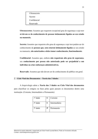11


                         Ultrassecreto
                         Secreto
                         Confidencial
                         Reservado


         Ultrassecretos: Assuntos que requerem excepcinal grau de segurança e cujo teor
         só devem se do conhecimento de pessoas intimamente ligadas ao seu estudo
         ou manuseio.


         Secreto: Assuntos que requerem alto grau de segurança e cujo teor podem ser do
         conhecimento de pessoas que, sem estarem intimamente ligadas ao seu estudo
         ou manuseio, são autorizadas a deles tomar conhecimento, funcionalmente.


         Confidencial: Assuntos que, embora não requeiram alto grau de segurança,
         seu conhecimento por pessoa não autorizada pode ser prejudicial a um
         individuo ou criar embaraços administrativos.


         Reservado: Assuntos que não devem ser do conhecimento do público em geral.


2   Ciclo Vital dos Documentos – Teoria das 3 idades


         A Arquivologia adota a Teoria das 3 idades ou Ciclo Vital dos documentos
para classificar os estágios ou fases pelas quais passam os documentos dentro uma
instituição. (Corrente, Intermediário e Permanente)

                                1ª idade              C     Corrente

                                2ª idade              I     Intermediário

                                3ª idade              P     Permanente




_____________________________________________________________________
Material de estudo elaborado e organizado por Euler Frank Lacerda Barros. Pode ser livremente utilizado.
Contato: eulerfrankprofessor@gmail.com
 