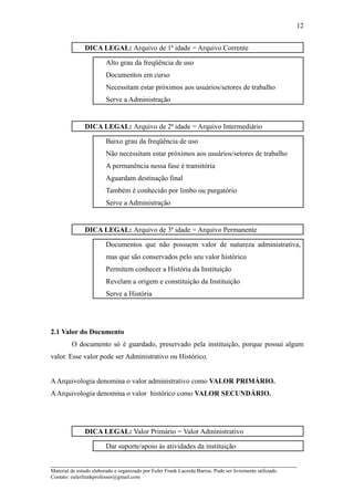 12


               DICA LEGAL: Arquivo de 1ª idade = Arquivo Corrente

                         Alto grau da freqüência de uso
                         Documentos em curso
                         Necessitam estar próximos aos usuários/setores de trabalho
                         Serve a Administração


               DICA LEGAL: Arquivo de 2ª idade = Arquivo Intermediário

                         Baixo grau da freqüência de uso
                         Não necessitam estar próximos aos usuários/setores de trabalho
                         A permanência nessa fase é transitória
                         Aguardam destinação final
                         Também é conhecido por limbo ou purgatório
                         Serve a Administração


               DICA LEGAL: Arquivo de 3ª idade = Arquivo Permanente

                         Documentos que não possuem valor de natureza administrativa,
                         mas que são conservados pelo seu valor histórico
                         Permitem conhecer a História da Instituição
                         Revelam a origem e constituição da Instituição
                         Serve a História




2.1 Valor do Documento
         O documento só é guardado, preservado pela instituição, porque possui algum
valor. Esse valor pode ser Administrativo ou Histórico.


A Arquivologia denomina o valor administrativo como VALOR PRIMÁRIO.
A Arquivologia denomina o valor histórico como VALOR SECUNDÁRIO.




               DICA LEGAL: Valor Primário = Valor Administrativo

                         Dar suporte/apoio às atividades da instituição

_____________________________________________________________________
Material de estudo elaborado e organizado por Euler Frank Lacerda Barros. Pode ser livremente utilizado.
Contato: eulerfrankprofessor@gmail.com
 