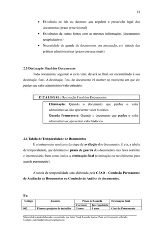 14


              •    Existência de leis ou decretos que regulem a prescrição legal dos
                   documentos (prazo prescricional)
              •    Existências de outras fontes com as mesmas informações (documentos
                   recapitulativos)
              •    Necessidade de guarda de documentos por precaução, em virtude das
                   práticas administrativas (prazos precaucionais)




2.3 Destinação Final dos Documentos
          Todo documento, seguindo o ciclo vital, deverá ao final ser encaminhado à sua
destinação final. A destinação final do documento irá ocorrer no momento em que ele
perder seu valor administrivo/valor primário.


               DICA LEGAL: Destinação Final dos Documentos

                         Eliminação:         Quando        o    documento         que     perdeu      o    valor
                         administrativo, não apresentar valor histórico
                         Guarda Permanente: Quando o documento que perdeu o valor
                         administrativo, apresentar valor histórico




2.4 Tabela de Temporalidade de Documentos
          É o instrumento resultante da etapa de avaliação dos documentos. É ela, a tabela
de temporalidade, que determina o prazo de guarda dos documentos nas fases corrente
e intermediário, bem como indica a destinação final (eliminação ou recolhimento para
guarda permanente).


          A tabela de temporalidade será elaborada pela CPAD - Comissão Permanente
de Avaliação de Documentos ou Comissão de Análise de documentos.




Ex:
 Código                   Assunto                        Prazo de Guarda                Destinação final
                                                    Corrente    Intermediária
002          Planos e projetos de trabalho          5 anos      9 anos                  Guarda Permanente

_____________________________________________________________________
Material de estudo elaborado e organizado por Euler Frank Lacerda Barros. Pode ser livremente utilizado.
Contato: eulerfrankprofessor@gmail.com
 