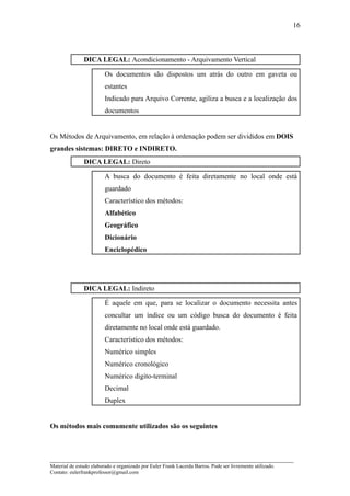 16



               DICA LEGAL: Acondicionamento - Arquivamento Vertical

                         Os documentos são dispostos um atrás do outro em gaveta ou
                         estantes
                         Indicado para Arquivo Corrente, agiliza a busca e a localização dos
                         documentos


Os Métodos de Arquivamento, em relação à ordenação podem ser divididos em DOIS
grandes sistemas: DIRETO e INDIRETO.
               DICA LEGAL: Direto

                         A busca do documento é feita diretamente no local onde está
                         guardado
                         Característico dos métodos:
                         Alfabético
                         Geográfico
                         Dicionário
                         Enciclopédico




               DICA LEGAL: Indireto

                         É aquele em que, para se localizar o documento necessita antes
                         concultar um índice ou um código busca do documento é feita
                         diretamente no local onde está guardado.
                         Característico dos métodos:
                         Numérico simples
                         Numérico cronológico
                         Numérico digito-terminal
                         Decimal
                         Duplex


Os métodos mais comumente utilizados são os seguintes



_____________________________________________________________________
Material de estudo elaborado e organizado por Euler Frank Lacerda Barros. Pode ser livremente utilizado.
Contato: eulerfrankprofessor@gmail.com
 