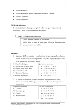 17


    •    Método Alfabético
    •    Método Numérico ( Simples, Cronológico ou Digito Terminal
    •    Método Geográfico
    •    Método Ideográfico


3.1 Método Alfabético
    É um método direto, não exige a adoção de índice para que o documento seja
    localizado. A busca se dá diretamente no documento.


               DICA LEGAL: Método Alfabético

                         Utiliza um nome existente no documento
                         Utiliza todas as letras do nome, para diferenciar documentos que
                         começam com a mesma letra




Exemplos:
    1- A empresa XYZ, ao organizar a pasta funcional de seus empregados, utilizou o
         método alfabético(organização a partir dos nomes dos empregados). Para tanto,
         foram organizados os seguintes nomes:
    I – Alfredo Maia Rodrigues                            Qual seria a ordem correta?
    II – Severino Alves dos Santos Júnior                      a)   I – VI – III – V – IV – II
    III – Joaquim Pereira da Boa Morte                         b) VI – V – IV – II – III – I
    IV – Mauricio Soares Filho                                 c)   II – V – I – VI – III – IV
    V – Maria Alves Villas Boas                                d) VI – III – I – II – IV – V
   VI - Fernanda Moreira Aguiar                                e)   I – II – III – IV – V - VI


    2- No escritório de contabilidade, o contador organizou as pastas referente a seus clientes
         utilizando-se do método alfabético (por nome de empresas). Para tanto, foram organizadas as
         seguintes pastas:
    I – Supermercado Baratão                              Qual seria a ordem correta?
    II – A Feminina                                            a)   III – I – V – II - IV
    III – Curso Aprovação                                      b) II – III – V – IV – I
    IV – O Globo                                               c) III – II – IV – V – I
    V – Madeireira Cupim                                       d) I – II – III – IV – V
                                                               e) V – IV – III – II - I

_____________________________________________________________________
Material de estudo elaborado e organizado por Euler Frank Lacerda Barros. Pode ser livremente utilizado.
Contato: eulerfrankprofessor@gmail.com
 