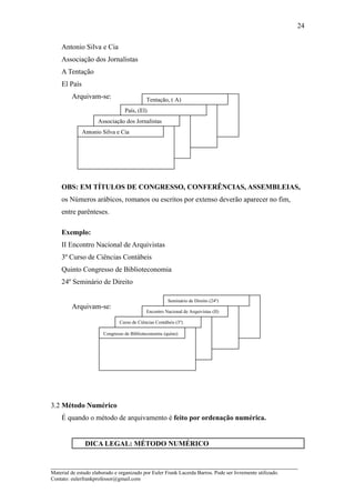 24

    Antonio Silva e Cia
    Associação dos Jornalistas
    A Tentação
    El País
         Arquivam-se:                       Tentação, ( A)
                                  País, (El)
                     Associação dos Jornalistas
              Antonio Silva e Cia




    OBS: EM TÍTULOS DE CONGRESSO, CONFERÊNCIAS, ASSEMBLEIAS,
    os Números arábicos, romanos ou escritos por extenso deverão aparecer no fim,
    entre parênteses.

    Exemplo:
    II Encontro Nacional de Arquivistas
    3º Curso de Ciências Contábeis
    Quinto Congresso de Biblioteconomia
    24º Seminário de Direito

                                                       Seminário de Direito (24º)
         Arquivam-se:
                                            Encontro Nacional de Arquivistas (II)

                               Curso de Ciências Contábeis (3º)

                        Congresso de Biblioteconomia (quino)




3.2 Método Numérico
    É quando o método de arquivamento é feito por ordenação numérica.


               DICA LEGAL: MÉTODO NUMÉRICO


_____________________________________________________________________
Material de estudo elaborado e organizado por Euler Frank Lacerda Barros. Pode ser livremente utilizado.
Contato: eulerfrankprofessor@gmail.com
 