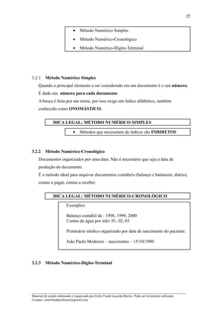 25


                              •    Método Numérico Simples
                              •    Método Numérico-Cronológico
                              •    Método Numérico-Digito-Terminal




3.2.1    Método Numérico Simples
    Quando o principal elemento a ser considerado em um documento é o seu número.
    É dado um número para cada documento
    A busca é feita por um nome, por isso exige um índice alfabético, também
    conhecido como ONOMÁSTICO.


               DICA LEGAL: MÉTODO NUMÉRICO SIMPLES

                              •    Métodos que necessitam de índices são INDIRETOS



3.2.2    Método Numérico-Cronológico
    Documentos organizados por uma data. Não é necessário que seja a data de
    produção do documento.
    É o método ideal para arquivar documentos contábeis (balanço e balancete, diário),
    contas a pagar, contas a receber.


               DICA LEGAL: MÉTODO NUMÉRICO-CRONOLÓGICO

                         Exemplos:

                         Balanço contábil de : 1998, 1999, 2000
                         Contas de água por mês: 01, 02, 03

                         Prontuário médico organizado por data de nascimento do paciente.

                         João Paulo Medeiros – nascimento – 15/10/1980



3.2.3    Método Numérico-Digito-Terminal




_____________________________________________________________________
Material de estudo elaborado e organizado por Euler Frank Lacerda Barros. Pode ser livremente utilizado.
Contato: eulerfrankprofessor@gmail.com
 