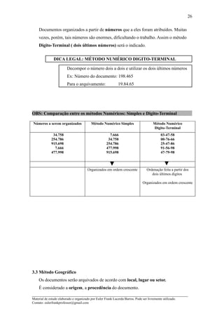 26

    Documentos organizados a partir de números que a eles foram atribuídos. Muitas
    vezes, porém, tais números são enormes, dificultando o trabalho. Assim o método
    Digito-Terminal ( dois últimos números) será o indicado.


               DICA LEGAL: MÉTODO NUMÉRICO DIGITO-TERMINAL

                         Decompor o número dois a dois e utilizar os dois últimos números
                         Ex: Número do documento: 198.465
                         Para o arquivamento:                 19.84.65




OBS: Comparação entre os métodos Numéricos: Simples e Digito-Terminal

Números a serem organizados               Método Numérico Simples                      Método Numérico
                                                                                       Digito-Terminal
              34.758                                   7.666                                 03-47-58
             254.786                                  34.758                                 00-76-66
             915.698                                 254.786                                 25-47-86
               7.666                                 477.998                                 91-56-98
             477.998                                 915.698                                 47-79-98



                                        Organizados em ordem crescente            Ordenação feita a partir dos
                                                                                     dois últimos dígitos

                                                                                Organizados em ordem crescente




3.3 Método Geográfico
    Os documentos serão arquivados de acordo com local, lugar ou setor.
   É considerado a origem, a procedência do documento.
_____________________________________________________________________
Material de estudo elaborado e organizado por Euler Frank Lacerda Barros. Pode ser livremente utilizado.
Contato: eulerfrankprofessor@gmail.com
 