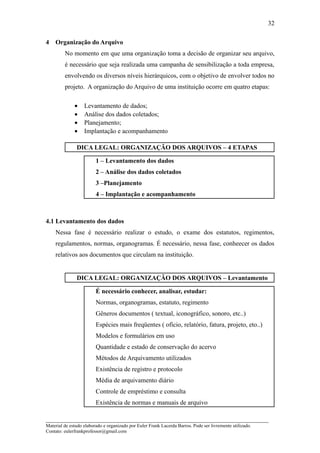 32

4   Organização do Arquivo
         No momento em que uma organização toma a decisão de organizar seu arquivo,
         é necessário que seja realizada uma campanha de sensibilização a toda empresa,
         envolvendo os diversos níveis hierárquicos, com o objetivo de envolver todos no
         projeto. A organização do Arquivo de uma instituição ocorre em quatro etapas:

              •    Levantamento de dados;
              •    Análise dos dados coletados;
              •    Planejamento;
              •    Implantação e acompanhamento

               DICA LEGAL: ORGANIZAÇÃO DOS ARQUIVOS – 4 ETAPAS

                         1 – Levantamento dos dados
                         2 – Análise dos dados coletados
                         3 –Planejamento
                         4 – Implantação e acompanhamento



4.1 Levantamento dos dados
    Nessa fase é necessário realizar o estudo, o exame dos estatutos, regimentos,
    regulamentos, normas, organogramas. É necessário, nessa fase, conheecer os dados
    relativos aos documentos que circulam na instituição.


               DICA LEGAL: ORGANIZAÇÃO DOS ARQUIVOS – Levantamento

                         É necessário conhecer, analisar, estudar:
                         Normas, organogramas, estatuto, regimento
                         Gêneros documentos ( textual, iconográfico, sonoro, etc..)
                         Espécies mais freqüentes ( ofício, relatório, fatura, projeto, eto..)
                         Modelos e formulários em uso
                         Quantidade e estado de conservação do acervo
                         Métodos de Arquivamento utilizados
                         Existência de registro e protocolo
                         Média de arquivamento diário
                         Controle de empréstimo e consulta
                         Existência de normas e manuais de arquivo

_____________________________________________________________________
Material de estudo elaborado e organizado por Euler Frank Lacerda Barros. Pode ser livremente utilizado.
Contato: eulerfrankprofessor@gmail.com
 