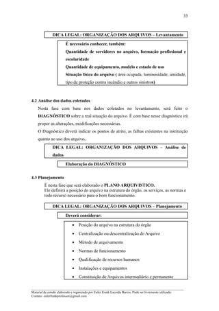 33



               DICA LEGAL: ORGANIZAÇÃO DOS ARQUIVOS – Levantamento

                         É necessário conhecer, também:
                         Quantidade de servidores no arquivo, formação profissional e
                         escolaridade
                         Quantidade de equipamento, modelo e estado de uso
                         Situação física do arquivo ( área ocupada, luminosidade, umidade,
                         tipo de proteção contra incêndio e outros sinistros)



4.2 Análise dos dados coletados
    Nesta fase com base nos dados coletados no levantamento, será feito o
    DIAGNÓSTICO sobre a real situação do arquivo. É com base nesse diagnóstico irá
    propor as alterações, modificações necessárias.
    O Diagnóstico deverá indicar os pontos de atrito, as falhas existentes na instituição
    quanto ao uso dos arquivo.
               DICA LEGAL: ORGANIZAÇÃO DOS ARQUIVOS – Análise de
               dados

                         Elaboração do DIAGNÓSTICO


4.3 Planejamento
         É nesta fase que será elaborado o PLANO ARQUIVISTICO.
         Ele definirá a posição do arquivo na estrutura do órgão, os serviços, as normas e
         todo recurso necessário para o bom funcionamento.

               DICA LEGAL: ORGANIZAÇÃO DOS ARQUIVOS – Planejamento

                         Deverá considerar:

                              •    Posição do arquivo na estrutura do órgão
                              •    Centralização ou descentralização do Arquivo
                              •    Método de arquivamento
                              •    Normas de funcionamento
                              •    Qualificação de recursos humanos
                              •    Instalações e equipamentos
                              •    Constituição de Arquivos intermediário e permanente

_____________________________________________________________________
Material de estudo elaborado e organizado por Euler Frank Lacerda Barros. Pode ser livremente utilizado.
Contato: eulerfrankprofessor@gmail.com
 