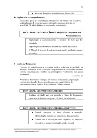 34


                              •    Recursos financeiros necessários e os disponíveis

4.4 Implantação e Acompanhamento
         É nessa fase que o que foi planejado será colocado em prática, será executado,
         será implantado. É nessa fase que as orientações e normas descritas no
         MANUAL DE ARQUIVO serão implantadas na instituição.


               DICA LEGAL: ORGANIZAÇÃO DOS ARQUIVOS – Implantação e
                                                                                      Acompanhamento

                         Implantação e acompanhamento e controle de tudo que foi
                         planejado
                         Implantação das orientações descritas no Manual de Arquivo
                         O Manual de arquivo deverá ser sempre revisto, atualizado quando
                         necessário




5   Gestão de Documentos
         Conjunto de procedimentos e operações técnicas referentes às atividades de
         produção, tramitação e uso, avaliação e arquivamento de documentos em fases
         corrente e intermediária, visando a sua eliminação ou recolhimento para guarda
         permanente.
                                                                                                Lei 8.159/1991 - § 3º


         A Gestão de documentos é atingida por meio do planejamento, organização,
         controle, coordenação, dos recursos humanos, do espaço físico e dos
         equipamentos, com o objetivo de aperfeiçoar o ciclo documental.


               DICA LEGAL: GESTÃO DE DOCUMENTOS

                         Qualquer atividade que vise controlar o fluxo de documentos
                         existentes, de forma a assegurar a eficiência das atividades



               DICA LEGAL: GESTÃO DE DOCUMENTOS - OBJETIVOS

                              •    Garantir, assegurar, de forma eficiente: a produção,
                                   administração, manutenção e destinação de documentos
                              •    Garantir que a informação estará disponível no momento
                                   necessário ao usuário (instituição, estado, pessoa)

_____________________________________________________________________
Material de estudo elaborado e organizado por Euler Frank Lacerda Barros. Pode ser livremente utilizado.
Contato: eulerfrankprofessor@gmail.com
 