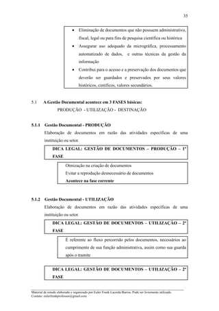 35


                              •    Eliminação de documentos que não possuem administrativo,
                                   fiscal, legal ou para fins de pesquisa científica ou histórica
                              •    Assegurar uso adequado da micrográfica, processamento
                                   automatizado de dados,              e outras técnicas da gestão da
                                   informação
                              •    Contribui para o acesso e a preservação dos documentos que
                                   deverão ser guardados e preservados por seus valores
                                   históricos, cintíficos, valores secundários.


5.1     A Gestão Documental acontece em 3 FASES básicas:
                   PRODUÇÃO - UTILIZAÇÃO - DESTINAÇÃO


5.1.1    Gestão Documental - PRODUÇÃO
         Elaboração de documentos em razão das atividades específicas de uma
         instituição ou setor.
               DICA LEGAL: GESTÃO DE DOCUMENTOS – PRODUÇÃO – 1ª
               FASE

                         Otmização na criação de documentos
                         Evitar a reprodução desnecessário de documentos
                         Acontece na fase corrente



5.1.2    Gestão Documental - UTILIZAÇÃO
         Elaboração de documentos em razão das atividades específicas de uma
         instituição ou setor.
               DICA LEGAL: GESTÃO DE DOCUMENTOS – UTILIZAÇÃO – 2ª
               FASE

                         É referente ao fluxo percorrido pelos documentos, necessários ao
                         cumprimento de sua função administrativa, assim como sua guarda
                         após o tramite


               DICA LEGAL: GESTÃO DE DOCUMENTOS – UTILIZAÇÃO – 2ª
               FASE

_____________________________________________________________________
Material de estudo elaborado e organizado por Euler Frank Lacerda Barros. Pode ser livremente utilizado.
Contato: eulerfrankprofessor@gmail.com
 