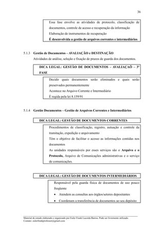 36


                         Essa fase envolve as atividades de protocolo, classificação de
                         documentos, controle de acesso e recuperação da informação
                         Elaboração de instrumentos de recuperação
                         É desenvolvida a gestão de arquivos correntes e intermediários



5.1.3    Gestão de Documentos – AVALIAÇÃO e DESTINAÇÃO
         Atividades de análise, seleção e fixação de prazos de guarda dos documentos.

               DICA LEGAL: GESTÃO DE DOCUMENTOS – AVALIAÇAÕ – 3ª
               FASE

                         Decidir quais documentos serão eliminados e quais serão
                         preservados permanentemente
                         Acontece no Arquivo Corrente e Intermediário
                         É regida pela lei 8.159/91



5.1.4    Gestão Documentos – Gestão de Arquivos Correntes e Intermediários


               DICA LEGAL: GESTÃO DE DOCUMENTOS CORRENTES

                         Procedimentos de classificação, registro, autuação e controle da
                         tramitação, expedição e arquivamento
                         Têm o objetivo de facilitar o acesso as informações contidas nos
                         documentos
                         As unidades responsáveis por esses serviços são o Arquivo e o
                         Protocolo, Arquivo de Comunicações administrativas e o serviço
                         de comunicações.



               DICA LEGAL: GESTÃO DE DOCUMENTOS INTERMEDIÁRIOS

                              Responsável pela guarda física de documentos de uso pouco
                              freqüente
                              •    Atendem as consultas aos órgãos/setores depositantes
                              •    Coordenam a transferência de documentos ao seu depósito



_____________________________________________________________________
Material de estudo elaborado e organizado por Euler Frank Lacerda Barros. Pode ser livremente utilizado.
Contato: eulerfrankprofessor@gmail.com
 