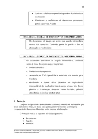 37


                              •    Aplicam a tabela de temporalidade para fins de eliminação ou
                                   recolhimento
                              •    Coordenam o recolhimento de documentos permanentes
                                   para o arquivo da 3ª idade.




               DICA LEGAL: GESTÃO DE DOCUMENTOS INTERMEDIÁRIOS

                         Os documentos só devem ser aceito para guarda intermediária
                         quando for conhecido: Conteúdo; prazo de guarda e data de
                         eliminação ou recolhimento



               DICA LEGAL: GESTÃO DE DOCUMENTOS INTERMEDIÁRIOS

                    Os documentos transferidos ao Arquivo Intermediário, continuam
                    sendo de posse dos setores que os transferiram
                    •    Podem consultá-lo
                    •    Podem tomá-lo emprestado
                    •    A consulta por 3º só é permitida se autorizada pela unidade que o
                         transferiu
                    •    Geralmente         o    espaço      físico     (depósitos       de     arquivamento
                         intermediário) são localizados fora do centro urbano. Mas devem
                         permitir a conservação adequada contra incêndio, poluição
                         atmosférica, excesso de umidade e luz.



6   Protocolo
        Conjunto de operações e procedimentos visando o controle dos documentos que
ainda tramitam no órgão, de modo a assegurar, garantir a imediata localização e
recuperação do documento. Garantido assim o acesso a informação.

         O Protocolo realiza as seguintes atividades/operações:

              •    Recebimento
              •    Registro
              •    Autuação

_____________________________________________________________________
Material de estudo elaborado e organizado por Euler Frank Lacerda Barros. Pode ser livremente utilizado.
Contato: eulerfrankprofessor@gmail.com
 