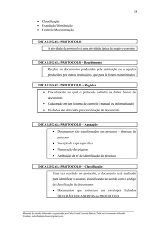 38


              •    Classificação
              •    Expedição/Distribuição
              •    Controle/Movimentação


               DICA LEGAL: PROTOCOLO

                         A atividade de protocolo é uma atividade típica de arquivo corrente



               DICA LEGAL: PROTOCOLO - Recebimento

                         Receber os documentos produzidos pela instituição ou o aqueles
                         produzidos por outras instituições, que para lá foram encaminhados


               DICA LEGAL: PROTOCOLO – Registro

                    •    Procedimento no qual o protocolo cadastra os dados básico do
                         documento
                    •    Cadastrado em um sistema de controle ( manual ou informatizado)
                    •    Os dados são utilizados para localização do documento



               DICA LEGAL: PROTOCOLO – Autuação

                              •    Documentos são transformados em processo – abertura de
                                   processo
                              •    Inserção de capa específica
                              •    Numeração das páginas
                              •    Atribuição de nº de identificação do processo


               DICA LEGAL: PROTOCOLO – Classificação

                              Uma vez recebido no protocolo, o documento será analisado
                              para identificar o assunto, classificando de acordo com o código
                              de classificação de documentos
                              •    Documentos         que      estiverem       em     envelopes       fechados
                                   DEVERÃO SER ABERTOS no PROTOCOLO



_____________________________________________________________________
Material de estudo elaborado e organizado por Euler Frank Lacerda Barros. Pode ser livremente utilizado.
Contato: eulerfrankprofessor@gmail.com
 