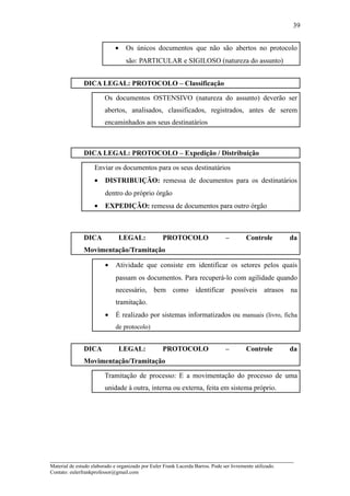 39


                              •    Os únicos documentos que não são abertos no protocolo
                                   são: PARTICULAR e SIGILOSO (natureza do assunto)


               DICA LEGAL: PROTOCOLO – Classificação

                         Os documentos OSTENSIVO (natureza do assunto) deverão ser
                         abertos, analisados, classificados, registrados, antes de serem
                         encaminhados aos seus destinatários



               DICA LEGAL: PROTOCOLO – Expedição / Distribuição

                    Enviar os documentos para os seus destinatários
                    •    DISTRIBUIÇÃO: remessa de documentos para os destinatários
                         dentro do próprio órgão
                    •    EXPEDIÇÃO: remessa de documentos para outro órgão



               DICA               LEGAL:            PROTOCOLO                    –        Controle         da
               Movimentação/Tramitação

                         •    Atividade que consiste em identificar os setores pelos quais
                              passam os documentos. Para recuperá-lo com agilidade quando
                              necessário, bem como identificar possíveis atrasos na
                              tramitação.
                         •    É realizado por sistemas informatizados ou manuais (livro, ficha
                              de protocolo)


               DICA               LEGAL:            PROTOCOLO                    –        Controle         da
               Movimentação/Tramitação

                         Tramitação de processo: E a movimentação do processo de uma
                         unidade à outra, interna ou externa, feita em sistema próprio.




_____________________________________________________________________
Material de estudo elaborado e organizado por Euler Frank Lacerda Barros. Pode ser livremente utilizado.
Contato: eulerfrankprofessor@gmail.com
 