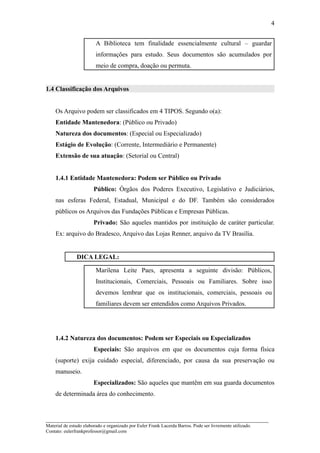 4


                         A Biblioteca tem finalidade essencialmente cultural – guardar
                         informações para estudo. Seus documentos são acumulados por
                         meio de compra, doação ou permuta.


1.4 Classificação dos Arquivos


    Os Arquivo podem ser classificados em 4 TIPOS. Segundo o(a):
    Entidade Mantenedora: (Público ou Privado)
    Natureza dos documentos: (Especial ou Especializado)
    Estágio de Evolução: (Corrente, Intermediário e Permanente)
    Extensão de sua atuação: (Setorial ou Central)


    1.4.1 Entidade Mantenedora: Podem ser Público ou Privado
                        Público: Órgãos dos Poderes Executivo, Legislativo e Judiciários,
    nas esferas Federal, Estadual, Municipal e do DF. Também são considerados
    públicos os Arquivos das Fundações Públicas e Empresas Públicas.
                        Privado: São aqueles mantidos por instituição de caráter particular.
    Ex: arquivo do Bradesco, Arquivo das Lojas Renner, arquivo da TV Brasília.


               DICA LEGAL:

                         Marilena Leite Paes, apresenta a seguinte divisão: Públicos,
                         Institucionais, Comerciais, Pessoais ou Familiares. Sobre isso
                         devemos lembrar que os institucionais, comerciais, pessoais ou
                         familiares devem ser entendidos como Arquivos Privados.




    1.4.2 Natureza dos documentos: Podem ser Especiais ou Especializados
                        Especiais: São arquivos em que os documentos cuja forma física
    (suporte) exija cuidado especial, diferenciado, por causa da sua preservação ou
    manuseio.
                        Especializados: São aqueles que mantêm em sua guarda documentos
    de determinada área do conhecimento.


_____________________________________________________________________
Material de estudo elaborado e organizado por Euler Frank Lacerda Barros. Pode ser livremente utilizado.
Contato: eulerfrankprofessor@gmail.com
 