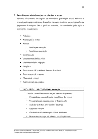 40



7   Procedimentos administrativos em relação a processo
    Processo é documento ou conjunto de documentos que exigem estudo detalhado e
    procedimentos expressados por despachos, pareceres técnicos, anexo, instruções de
    pagamento de despesa. Que a partir de autuados, são autorizados pelo órgão a
    executar tal procedimento.


         •    Autuação
         •    Numeração de folhas
         •    Juntada
                   o Juntada por anexação
                   o Juntada por apensação
         •    Desapensação
         •    Desentranhamento de peças
         •    Desmembramento de peças
         •    Diligência
         •    Encerramento de processo e abertura de volume
         •    Encerramento de processo
         •    Abertura de volume
         •    Reconstituição de processo


               DICA LEGAL: PROTOCOLO – Autuação

                    Também conhecida como formação, abertura de processo
                    •    Colocação de capa, ordenação cronológica das peças;
                    •    Colocar etiqueta na capa com o nº de protocolo
                    •    Numerar as folhas, apor carimbo e rubrica
                    •    Registrar, conferir
                    •    Encaminhar fisicamente para o setor pertinente
                    •    Descartar o envelope, ele não será peça do processo




_____________________________________________________________________
Material de estudo elaborado e organizado por Euler Frank Lacerda Barros. Pode ser livremente utilizado.
Contato: eulerfrankprofessor@gmail.com
 