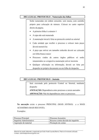 41



               DICA LEGAL: PROTOCOLO – Numeração das folhas

                         Serão numeradas em ordem crescente, sem rasura, com carimbo
                         próprio para colocação de número. Colocar no canto superior
                         direito da página.
                         •    A primeira folha é a número 1
                         •    A capa não será numerada
                         •    A numeração inicial é feita no protocolo central ou setorial
                         •    Cada unidade que receber o processo e colocar mais peças
                              deverá numerá-las
                         •    A peça que estiver em tamanho reduzido deverá ser colocada
                              em folha branco maior
                         •    Processos vindos de outros órgãos públicos só serão
                              renumerados se a respectiva numeração estiver incorreta
                         •    Qualquer solicitação ou informação, deverá ser feita por
                              despacho no próprio documento ou em folha de despacho.




               DICA LEGAL: PROTOCOLO – Juntada

                         Será executada pelo protocolo Central ou Setorial, mediante
                         despacho
                         ANEXAÇÃO: Dependência entre processos a serem anexados
                         APENSAÇÃO: Não há dependências entre os processos




    Na anexação existe o processo PRINCIPAL (MAIS ANTIGO)                                           e o MAIS
    ACESSÓRIO (MAIS RECENTE).
    Exemplos:


Processo Principal                                        Processo Acessório
Inquérito Administrativo                                  Recurso contra decisão do inquérito
Aquisição de material                                     Prestação de contas


_____________________________________________________________________
Material de estudo elaborado e organizado por Euler Frank Lacerda Barros. Pode ser livremente utilizado.
Contato: eulerfrankprofessor@gmail.com
 