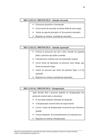 42




               DICA LEGAL: PROTOCOLO – Juntada Anexação

                              •    O processo acessório é renumerado
                              •    Lavrar termo de anexação na última folha do mais antigo
                              •    Anotar na capa do principal o nº do acessório (anexado)
                              •    Registrar no sistema a juntada por anexação




               DICA LEGAL: PROTOCOLO – Juntada Apensação

                              •    Colocar os processos um sob o outro, ficando em segundo
                                   plano o processo que pediu a juntada.
                              •    Cada processo continua com sua numeração original
                              •    Lavrar termo de apensação no processo mais antigo, que
                                   ficará em primeiro lugar
                              •    Anotar no processo que ficará em primeiro lugar o nº do
                                   apensado
                              •    Registrar nos sistema a juntada por apensação




               DICA LEGAL: PROTOCOLO – Desapensação

                              Após decisão final o processo poderão ser desapensados nos
                              protocolo setorial onde se encontrem
                              •    É executada mediante indicação em despacho
                              •    A desapensação ocorrerá antes do arquivamento
                              •    Lavrar o termo de desapensação no processo que solicitou a
                                   juntada
                              •    Colocar despacho de encaminhamento em cada processo
                              •    Registrar em sistema a desapensação




_____________________________________________________________________
Material de estudo elaborado e organizado por Euler Frank Lacerda Barros. Pode ser livremente utilizado.
Contato: eulerfrankprofessor@gmail.com
 