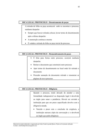 43




               DICA LEGAL: PROTOCOLO – Desentramento de peças

                    A retirada de folha ou peça acontecerá onde se encontrar o processo,
                    mediante despacho
                    •    Sempre que houver retirada colocar, lavrar termo de desentramento
                         após o último despacho
                    •    A numeração continua a mesma
                    •    É vedada a retirada da folha ou peça inicial do processo




               DICA LEGAL: PROTOCOLO – Desmembramento de peças

                              •    É feita para forma outro processo, ocorrerá mediante
                                   despacho.
                              •    Retirar o documento que constituirá outro processo
                              •    Apor termo de desentramento no local onde foi retirado o
                                   documento
                              •    Proceder autuação do documento retirado e renumerar as
                                   páginas do novo processo




               DICA LEGAL: PROTOCOLO – Diligência

                                   Quando o processo, tendo deixado de atender a uma
                                   formalidade indispensável ou disposição legal é devolvido
                                   ao órgão para sanar a pendência. Deverá ser enviado a
                                   instituição para que em prazo especificado devolva com a
                                   diligencia sanada.
                                   •    Vencido o prazo sem a conclusão da exigência, a
                                        instituição anexara cópia da convocação e o devolverá
                                        ao órgão que pediu diligência


_____________________________________________________________________
Material de estudo elaborado e organizado por Euler Frank Lacerda Barros. Pode ser livremente utilizado.
Contato: eulerfrankprofessor@gmail.com
 