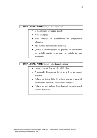 44




               DICA LEGAL: PROTOCOLO – Encerramento

                              •    O encerramento acontecerá quando:
                              •    Pleito indeferido
                              •    Pleito atendido, ou cumprimento dos compromissos
                                   arbitrados
                              •    Pela expressa desistência do interessado
                              •    Quando o desenvolvimento do processo for interrompido
                                   por período superior a um ano, por omissão da parte
                                   interessada


               DICA LEGAL: PROTOCOLO – Abertura de volume

                              •    Um processo não deve exceder a 200 folhas
                              •    A colocação de colchetes deverá ser a 2 cm da margem
                                   esquerda
                              •    Colocar na última folha do volume anterior o termo de
                                   encerramento de volume, devidamente numerado
                              •    Colocar no novo volume, logo depois da capa o termo de
                                   abertura de volume




_____________________________________________________________________
Material de estudo elaborado e organizado por Euler Frank Lacerda Barros. Pode ser livremente utilizado.
Contato: eulerfrankprofessor@gmail.com
 