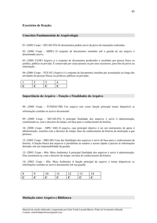 45



Exercícios de fixação:


Conceitos Fundamentais de Arquivologia


01- (2008/ Cespe – SECAD-TO) Os documentos podem servir de prova de transações realizadas.

02- (2006/ Cespe – MDIC) O conjunto de documentos mantidos sob a guarda de um arquivo é
denominado acervo.

03- (2006/ CLDF) Arquivo é o conjunto de documentos produzidos e recebidos por pessoa física ou
jurídica, pública ou privada. É conservado por essas pessoas ou por seus sucessores, para fins de prova ou
informação.

04- (2006/ Cespe – TCE/AC) Arquivo é o conjunto de documentos reunidos por acumulação ao longo das
atividades de pessoas físicas ou jurídicas, públicas ou privadas.

1          2           3           4
C          C           C           C


Importância do Arquivo – Função e Finalidades do Arquivo


08- (2008/ Cespe – FUNDAC-PB) Um arquivo tem como função principal tornar disponível as
informações contidas no acervo documental.

09- (2008/ Cespe – SECAD-TO) A principal finalidade dos arquivos é servir à administração,
constituindo-se, com o decorrer do tempo, em base para o conhecimento da história.

10- (2008/ Cespe – MPE/ AM) O arquivo, cujo principal objetivo é ser um instrumento de apoio à
administração, constitui com o decorrer do tempo, base do conhecimento da historia da instituição a que
pertence.

12- (2005/ Cespe – PRG-DF) Uma das finalidades dos arquivos é servir de base para o conhecimento da
historia. A função básica dos arquivos é possibilitar ao usuário o acesso rápido e preciso às informações
deixadas sob sua responsabilidade de guarda.

13- (2003/ Cespe - Min. Meio Ambiente) A principal finalidade dos arquivos é servir à administração.
Eles constituem-se, com o decorrer do tempo, em base do conhecimento da história.

14- (2003/ Cespe - Min. Meio Ambiente) A função principal do arquivo é tornar disponíveis as
informações contidas no acervo documental sob sua guarda.


8          9           10          11          12         13          14
C          C           C           C           C          C           C




Distinção entre Arquivo e Biblioteca

_____________________________________________________________________
Material de estudo elaborado e organizado por Euler Frank Lacerda Barros. Pode ser livremente utilizado.
Contato: eulerfrankprofessor@gmail.com
 