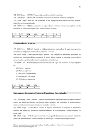 46



132- (2008/ Cespe – MPE/RR) O arquivo é produzido com objetivos culturais.
133- (2008/ Cespe – MPE/RR) Os documentos nos arquivos existem em numerosos exemplares.
135- (2008/ Cespe – MPE/RR) Os documentos de um arquivo são colecionados de fontes diversas,
adquiridos por compra ou doação.
138- (2007/ Cespe – TSE) Os documentos de arquivo devem existir em numerosos exemplares e os de
biblioteca, em um único exemplar ou em limitado número de cópias.


132          133       134         135         136        137         138
E            E         C           E           E          E           E


Classificação dos Arquivos


147- (2006/ Cespe – TCE/AC) Segundo as entidades criadoras e mantenedoras de arquivos, os arquivos
classificam-se em públicos, institucionais, comerciais e pessoais.
149- (2005/ Cespe – Sead/Egpa) O arquivo público é um conjunto de documentos produzidos ou
recebidos por instituições não governamentais de âmbito federal, estadual ou municipal em decorrência
de suas funções especificas administrativas, judiciárias ou legislativas.
150- (2005/ Cetro – Radiobrás) Segundo a natureza da entidade a que está vinculado, os arquivos podem
ser:
       (A) Ativos e inativos
       (B) Públicos e privados
       (C) Nacionais e intermediários
       (D) Permanentes e de guarda
       (E) Históricos e de pesquisa



147          148       149         150
C            C         E           B

Natureza dos documentos: Podem ser Especiais ou Especializados


151- (2008/ Cespe – TJDFT) Quanto à natureza dos documentos, denomina-se arquivo especial o tipo de
arquivo que guarda documentos com formas físicas variadas e que necessitam de armazenamento,
registro, acondicionamento e conservação sob condições especiais.
152- (2006/ Cespe – Ancine) Dá-se o nome de arquivo especializado ao conjunto de documentos
mantidos sob guarda do arquivo em condições especiais de armazenamento, acondicionamento ou
conservação.
155- (2005/ Cespe – ANS) O arquivo que tem sob sua guarda documentos que merecem tratamento
especial de armazenamento, acondicionamento ou conservação é chamado arquivo especializado.

_____________________________________________________________________
Material de estudo elaborado e organizado por Euler Frank Lacerda Barros. Pode ser livremente utilizado.
Contato: eulerfrankprofessor@gmail.com
 
