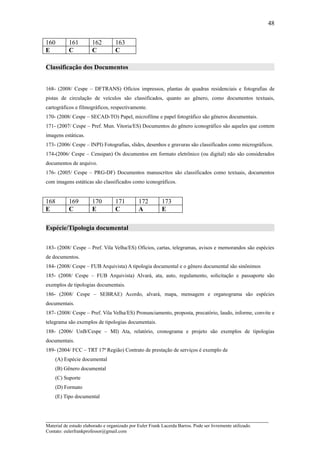 48

160        161         162         163
E          C           C           C

Classificação dos Documentos


168- (2008/ Cespe – DFTRANS) Ofícios impressos, plantas de quadras residenciais e fotografias de
pistas de circulação de veículos são classificados, quanto ao gênero, como documentos textuais,
cartográficos e filmográficos, respectivamente.
170- (2008/ Cespe – SECAD-TO) Papel, microfilme e papel fotográfico são gêneros documentais.
171- (2007/ Cespe – Pref. Mun. Vitoria/ES) Documentos do gênero iconográfico são aqueles que contem
imagens estáticas.
173- (2006/ Cespe – INPI) Fotografias, slides, desenhos e gravuras são classificados como micrográficos.
174-(2006/ Cespe – Censipan) Os documentos em formato eletrônico (ou digital) não são considerados
documentos de arquivo.
176- (2005/ Cespe – PRG-DF) Documentos manuscritos são classificados como textuais, documentos
com imagens estáticas são classificados como iconográficos.


168        169         170         171         172        173
E          C           E           C           A          E

Espécie/Tipologia documental


183- (2008/ Cespe – Pref. Vila Velha/ES) Ofícios, cartas, telegramas, avisos e memorandos são espécies
de documentos.
184- (2008/ Cespe – FUB Arquivista) A tipologia documental e o gênero documental são sinônimos
185- (2008/ Cespe – FUB Arquivista) Alvará, ata, auto, regulamento, solicitação e passaporte são
exemplos de tipologias documentais.
186- (2008/ Cespe – SEBRAE) Acordo, alvará, mapa, mensagem e organograma são espécies
documentais.
187- (2008/ Cespe – Pref. Vila Velha/ES) Pronunciamento, proposta, precatório, laudo, informe, convite e
telegrama são exemplos de tipologias documentais.
188- (2006/ UnB/Cespe – MI) Ata, relatório, cronograma e projeto são exemplos de tipologias
documentais.
189- (2004/ FCC – TRT 17ª Região) Contrato de prestação de serviços é exemplo de
    (A) Espécie documental
    (B) Gênero documental
    (C) Suporte
    (D) Formato
    (E) Tipo documental



_____________________________________________________________________
Material de estudo elaborado e organizado por Euler Frank Lacerda Barros. Pode ser livremente utilizado.
Contato: eulerfrankprofessor@gmail.com
 