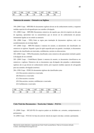 49

183        184         185         186         187        188         189
C          E           E           C           E          E           E

Natureza do assunto – Ostensivo ou Sigiloso


190- (2008/ Cespe – MPE/RR) Os documentos sigilosos devem ser de conhecimento restrito, e requerem
medidas especiais de salvaguarda para sua custodia e divulgação.
191- (2008/ Cespe – MPE/RR) Documentos ostensivos são aqueles que, alem de exigirem um alto grau
de segurança, apresentam teor ou características que só devem ser do conhecimento de pessoas
intimamente ligadas ao seu estudo ou manuseio.
196- (2006/ Cespe – TJPA) Entre as regras para tramitação de documentos sigilosos, está o seu
acondicionamento em envelope duplo.
197- (2006/ Cespe – MPE/TO) Quanto à natureza do assunto, os documentos são classificados em
ostensivos ou sigilosos. Segundo o grau de sigilo requerido para sua guarda e circulação, os documentos
sigilosos são classificados em reservados, confidenciais, secretos ou ultra-secretos.
202- (2006/ Cespe – TJPA) Documentos classificados como ostensivos não apresentam restrições quanto
à divulgação de seu conteúdo.
205- (2004/ Cespe – Cohab/Bauru) Quanto à natureza do assunto, os documentos classificam-se em
ostensivos e sigilosos. Ostensivos são os documentos cuja divulgação não prejudica a administração;
sigilosos são os que devem ter conhecimento restrito, pois requerem medidas especiais de salvaguarda
para sua custodia e divulgação (restritos).
206- (1996/ Cespe – FEDF) Os documentos sigilosos são classificados como
    (A) Ultra-secretos ostensivos e reservados
    (B) Ostensivos e reservados
    (C) Ultra-secretos e secretos
    (D) Ultra-secretos, secretos, confidenciais e reservados
    (E) Confidenciais e reservados


190        191         196         197         202        205         206
C          E           C           C           C          C           D




Ciclo Vital dos Documentos – Teoria das 3 idades – PAUSA


15- (2008/ Cespe – SECAD-TO) Os arquivos podem ser divididos em: correntes, semipermanentes e
permanentes.
16- (2006/ Cespe – TCE/AC) As fases do ciclo de vida de um arquivo são duas: corrente e permanente.



_____________________________________________________________________
Material de estudo elaborado e organizado por Euler Frank Lacerda Barros. Pode ser livremente utilizado.
Contato: eulerfrankprofessor@gmail.com
 