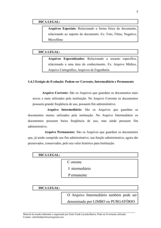 5


               DICA LEGAL:

                         Arquivos Especiais: Relacionado a forma física do documento,
                         relacionado ao suporte do documento. Ex: Foto, Filme, Negativo,
                         Microfilme


               DICA LEGAL:

                         Arquivos Especializados: Relacionado a assunto específico,
                         relacionado a uma área do conhecimento. Ex: Arquivo Médico,
                         Arquivo Cartográfico, Arquivos de Engenharia.


    1.4.3 Estágio de Evolução: Podem ser Corrente, Intermediário e Permanente


                   Arquivo Corrente: São os Arquivos que guardam os documentos mais
         novos e mais utilizados pela instituição. No Arquivo Corrente os documentos
         possuem grande freqüência de uso, possuem fim administrativo.
                        Arquivo Intermediário: São os Arquivos que guardam os
    documentos menos utilizados pela instituição. No Arquivo Intermediário os
    documentos possuem baixa freqüência de uso, mas ainda possuem fim
    administrativo.
                     Arquivo Permanente: São os Arquivos que guardam os documentos
    que, já tendo cumprido seu fim administrativo, sua função administrativa, agora são
    preservados, conservados, pelo seu valor histórico para Instituição.


               DICA LEGAL:

                                            C orrente
                                             I ntermediário
                                             P ermanente


               DICA LEGAL:

                                            O Arquivo Intermediário também pode ser
                                            denominado por LIMBO ou PURGATÓRIO

_____________________________________________________________________
Material de estudo elaborado e organizado por Euler Frank Lacerda Barros. Pode ser livremente utilizado.
Contato: eulerfrankprofessor@gmail.com
 