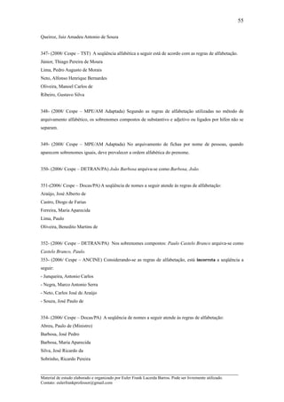 55

Queiroz, Juiz Amadeu Antonio de Souza


347- (2008/ Cespe – TST) A seqüência alfabética a seguir está de acordo com as regras de alfabetação.
Júnior, Thiago Pereira de Moura
Lima, Pedro Augusto de Morais
Neto, Alfonso Henrique Bernardes
Oliveira, Manoel Carlos de
Ribeiro, Gustavo Silva


348- (2008/ Cespe – MPE/AM Adaptada) Segundo as regras de alfabetação utilizadas no método de
arquivamento alfabético, os sobrenomes compostos de substantivo e adjetivo ou ligados por hífen não se
separam.


349- (2008/ Cespe – MPE/AM Adaptada) No arquivamento de fichas por nome de pessoas, quando
aparecem sobrenomes iguais, deve prevalecer a ordem alfabética do prenome.


350- (2006/ Cespe – DETRAN/PA) João Barbosa arquiva-se como Barbosa, João.


351-(2006/ Cespe – Docas/PA) A seqüência de nomes a seguir atende às regras de alfabetação:
Araújo, José Alberto de
Castro, Diogo de Farias
Ferreira, Maria Aparecida
Lima, Paulo
Oliveira, Benedito Martins de


352- (2006/ Cespe – DETRAN/PA) Nos sobrenomes compostos: Paulo Castelo Branco arquiva-se como
Castelo Branco, Paulo.
353- (2006/ Cespe – ANCINE) Considerando-se as regras de alfabetação, está incorreta a seqüência a
seguir:
- Junqueira, Antonio Carlos
- Negra, Marco Antonio Serra
- Neto, Carlos José de Araújo
- Souza, José Paulo de


354- (2006/ Cespe – Docas/PA) A seqüência de nomes a seguir atende às regras de alfabetação:
Abreu, Paulo de (Ministro)
Barbosa, José Pedro
Barbosa, Maria Aparecida
Silva, José Ricardo da
Sobrinho, Ricardo Pereira

_____________________________________________________________________
Material de estudo elaborado e organizado por Euler Frank Lacerda Barros. Pode ser livremente utilizado.
Contato: eulerfrankprofessor@gmail.com
 