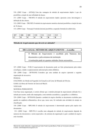 59

310- (2005/ Cespe – ANTAQ) Uma das vantagens do método de arquivamento duplex é que ele
possibilita a criação de uma infinidade de classes.
311- (2005/ Cespe – TRE/MT) O método de arquivamento duplex apresenta como desvantagem à
definição de dez classes.
312- (2005/ Cespe – TRE/MT) O método de arquivamento numérico decimal possibilita a criação de mais
de 10 classes.
313- (2004/ Cespe – Terracap) O método decimal possibilita a expansão ilimitada de subdivisões.



307        308         309         310         311        312         313
C          E           C           C           E          E           E

Método de Arquivamento que deverá ser adotado?


                 DICA LEGAL: MÉTODO DE ARQUIVAMENTO - A escolha

                         O Método de Arquivameto é escolhido pela Natureza dos
                         documentos e pela estrutura da instituição
                         A instituição pode ter quantos métodos forem necessários


327- (2008/ Cespe – FUB) O arquivamento de documentos pode ser feito primariamente pela ordem
cronológica, vedado o seqüenciamento adicional pela ordem alfabética.
328- (2008/ Cespe – DFTRANS) Considere que uma unidade de arquivo apresente a seguinte
organização do seu acervo.
PESSOAL
CEILÂNDIA: de Abraão até Fagundes/ de Gonçalves até Lima/ de Miranda até Oliveira.
GAMA: de Abreu até Ferreira/ de Garcia até Maciel.
VEÍCULOS
MATERIAL PERMANENTE
Com base nessa organização, é correto afirmar que o método principal de arquivamento utilizado foi o
método por assunto, tendo sido empregados, como métodos secundários, o geográfico e o alfabético.
329- (2008/ Cespe – DFTRANS) Quando a unidade de arquivo distribui os documentos recebidos para
guarda em seqüência alfanumérica, diz-se que, nesse caso, foi realizada uma atividade de arranjo ou
classificação.
330- (2008/ Cespe – MPE/AM) O método de arquivamento é determinado apenas pela espécie dos
documentos.
 331- (2008/ Cespe – MPE/TO) A escolha mais adequada do método de arquivamento depende da
natureza dos documentos a serem arquivados e da estrutura da organização à qual a unidade de arquivo
está vinculada.



_____________________________________________________________________
Material de estudo elaborado e organizado por Euler Frank Lacerda Barros. Pode ser livremente utilizado.
Contato: eulerfrankprofessor@gmail.com
 
