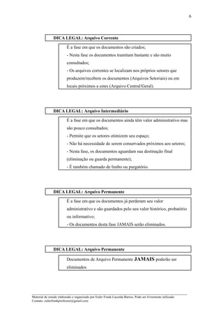 6



               DICA LEGAL: Arquivo Corrente

                         É a fase em que os documentos são criados;
                         - Nesta fase os documentos tramitam bastante e são muito
                         consultados;
                         - Os arquivos correntes se localizam nos próprios setores que
                         produzem/recebem os documentos (Arquivos Setoriais) ou em
                         locais próximos a estes (Arquivo Central/Geral).




               DICA LEGAL: Arquivo Intermediário

                         É a fase em que os documentos ainda têm valor administrativo mas
                         são pouco consultados;
                         - Permite que os setores otimizem seu espaço;
                         - Não há necessidade de serem conservados próximos aos setores;
                         - Nesta fase, os documentos aguardam sua destinação final
                         (eliminação ou guarda permanente);
                         - É também chamado de limbo ou purgatório.




               DICA LEGAL: Arquivo Permanente

                         É a fase em que os documentos já perderam seu valor
                         administrativo e são guardados pelo seu valor histórico, probatório
                         ou informativo;
                         - Os documentos desta fase JAMAIS serão eliminados.




               DICA LEGAL: Arquivo Permanente

                         Documentos de Arquivo Permanente JAMAIS poderão ser
                         eliminados




_____________________________________________________________________
Material de estudo elaborado e organizado por Euler Frank Lacerda Barros. Pode ser livremente utilizado.
Contato: eulerfrankprofessor@gmail.com
 