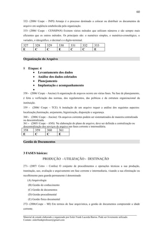 60

332- (2006/ Cespe – INPI) Arranjo é o processo destinado a colocar ou distribuir os documentos de
arquivo em seqüência estabelecida pela organização.
333- (2006/ Cespe – CENSIPAN) Existem vários métodos que utilizam números e são sempre mais
eficientes que os outros métodos. Os principais são: o numérico simples, o numérico-cronológico, o
variadex, o ideográfico, o decimal e o dígito-terminal.
327         328        329         330         331        332         333
E           C          C           E           C          C           E

Organização do Arquivo

8     Etapas: 4
         • Levantamento dos dados
         • Análise dos dados coletados
         • Planejamento
         • Implantação e acompanhamento
         •
358 - (2006/ Cespe – Ancine) A organização de arquvos ocorre em várias fases. Na fase de planejamento,
é feita a verficiação das normas, dos regulamentos, das políticas e da estrutura organizacional da
instituição.
359 - (2006/ Cespe – TCE) A instalação de um arquivo requer a análise dos seguintes aspectos:
localização,iluminação, arejamento, higienização, disposição e segurança.
360 - (2006/ Cespe – Ancine) Os arquivos correntes podem ser sistematizados de maneira centralizada
ou descentralizada.
361 - (2005/ Cespe – ANS) Na elaboração do plano de arquivo, deve ser definida a centralização ou
descentralização dos serviços de arquivo nas fases corrente e intermediária.
358         359        360         361
E           C          C           E

Gestão de Documentos


3 FASES básicas:
                   PRODUÇÃO - UTILIZAÇÃO - DESTINAÇÃO

271- (2007/ Cetro – Confea) O conjunto de procedimentos e operações técnicas a sua produção,
tramitação, uso, avaliação e arquivamento em fase corrente e intermediaria, visando a sua eliminação ou
recolhimento para guarda permanente é denominado
    (A) Arquivologia
    (B) Gestão do conhecimento
    (C) Gestão de documentos
    (D) Gestão procedimental
    (E) Gestão física documental
272- (2006/Cespe – MI) Em termos de fase arquivística, a gestão de documentos compreende a idade
corrente.
_____________________________________________________________________
Material de estudo elaborado e organizado por Euler Frank Lacerda Barros. Pode ser livremente utilizado.
Contato: eulerfrankprofessor@gmail.com
 