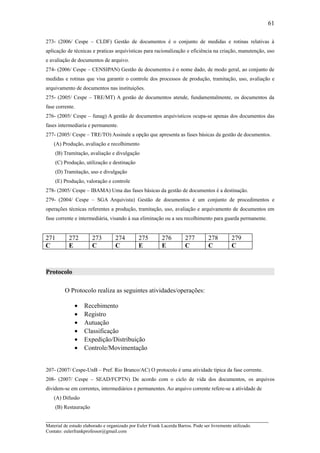 61

273- (2006/ Cespe – CLDF) Gestão de documentos é o conjunto de medidas e rotinas relativas à
aplicação de técnicas e praticas arquivísticas para racionalização e eficiência na criação, manutenção, uso
e avaliação de documentos de arquivo.
274- (2006/ Cespe – CENSIPAN) Gestão de documentos é o nome dado, de modo geral, ao conjunto de
medidas e rotinas que visa garantir o controle dos processos de produção, tramitação, uso, avaliação e
arquivamento de documentos nas instituições.
275- (2005/ Cespe – TRE/MT) A gestão de documentos atende, fundamentalmente, os documentos da
fase corrente.
276- (2005/ Cespe – funag) A gestão de documentos arquivisticos ocupa-se apenas dos documentos das
fases intermediaria e permanente.
277- (2005/ Cespe – TRE/TO) Assinale a opção que apresenta as fases básicas da gestão de documentos.
    (A) Produção, avaliação e recolhimento
    (B) Tramitação, avaliação e divulgação
    (C) Produção, utilização e destinação
    (D) Tramitação, uso e divulgação
    (E) Produção, valoração e controle
278- (2005/ Cespe – IBAMA) Uma das fases básicas da gestão de documentos é a destinação.
279- (2004/ Cespe – SGA Arquivista) Gestão de documentos é um conjunto de procedimentos e
operações técnicas referentes a produção, tramitação, uso, avaliação e arquivamento de documentos em
fase corrente e intermediária, visando à sua eliminação ou a seu recolhimento para guarda permanente.


271        272         273         274         275        276         277         278         279
C          E           C           C           E          E           C           C           C



Protocolo

         O Protocolo realiza as seguintes atividades/operações:

              •    Recebimento
              •    Registro
              •    Autuação
              •    Classificação
              •    Expedição/Distribuição
              •    Controle/Movimentação


207- (2007/ Cespe-UnB – Pref. Rio Branco/AC) O protocolo é uma atividade típica da fase corrente.
208- (2007/ Cespe – SEAD/FCPTN) De acordo com o ciclo de vida dos documentos, os arquivos
dividem-se em correntes, intermediários e permanentes. Ao arquivo corrente refere-se a atividade de
    (A) Difusão
    (B) Restauração

_____________________________________________________________________
Material de estudo elaborado e organizado por Euler Frank Lacerda Barros. Pode ser livremente utilizado.
Contato: eulerfrankprofessor@gmail.com
 