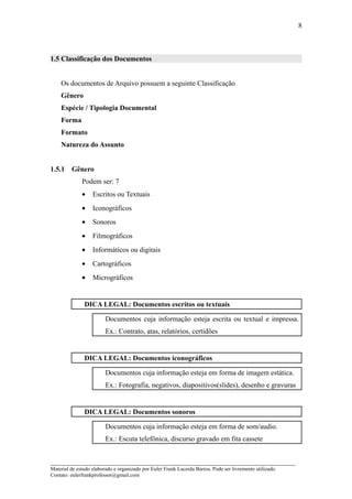 8



1.5 Classificação dos Documentos


    Os documentos de Arquivo possuem a seguinte Classificação
    Gênero
    Espécie / Tipologia Documental
    Forma
    Formato
    Natureza do Assunto


1.5.1    Gênero
              Podem ser: 7
              •    Escritos ou Textuais
              •    Iconográficos
              •    Sonoros
              •    Filmográficos
              •    Informáticos ou digitais
              •    Cartográficos
              •    Micrográficos


               DICA LEGAL: Documentos escritos ou textuais

                         Documentos cuja informação esteja escrita ou textual e impressa.
                         Ex.: Contrato, atas, relatórios, certidões


               DICA LEGAL: Documentos iconográficos

                         Documentos cuja informação esteja em forma de imagem estática.
                         Ex.: Fotografia, negativos, diapositivos(slides), desenho e gravuras


               DICA LEGAL: Documentos sonoros

                         Documentos cuja informação esteja em forma de som/audio.
                         Ex.: Escuta telefônica, discurso gravado em fita cassete


_____________________________________________________________________
Material de estudo elaborado e organizado por Euler Frank Lacerda Barros. Pode ser livremente utilizado.
Contato: eulerfrankprofessor@gmail.com
 