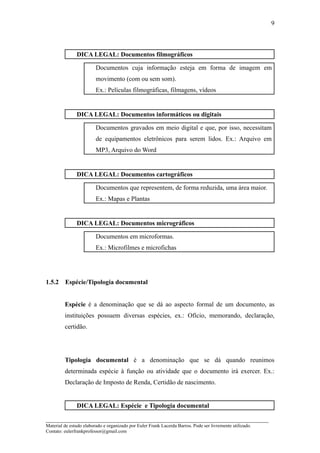 9



               DICA LEGAL: Documentos filmográficos

                         Documentos cuja informação esteja em forma de imagem em
                         movimento (com ou sem som).
                         Ex.: Películas filmográficas, filmagens, vídeos


               DICA LEGAL: Documentos informáticos ou digitais

                         Documentos gravados em meio digital e que, por isso, necessitam
                         de equipamentos eletrônicos para serem lidos. Ex.: Arquivo em
                         MP3, Arquivo do Word


               DICA LEGAL: Documentos cartográficos

                         Documentos que representem, de forma reduzida, uma área maior.
                         Ex.: Mapas e Plantas


               DICA LEGAL: Documentos micrográficos

                         Documentos em microformas.
                         Ex.: Microfilmes e microfichas




1.5.2    Espécie/Tipologia documental


         Espécie é a denominação que se dá ao aspecto formal de um documento, as
         instituições possuem diversas espécies, ex.: Ofício, memorando, declaração,
         certidão.




         Tipologia documental é a denominação que se dá quando reunimos
         determinada espécie à função ou atividade que o documento irá exercer. Ex.:
         Declaração de Imposto de Renda, Certidão de nascimento.


               DICA LEGAL: Espécie e Tipologia documental

_____________________________________________________________________
Material de estudo elaborado e organizado por Euler Frank Lacerda Barros. Pode ser livremente utilizado.
Contato: eulerfrankprofessor@gmail.com
 