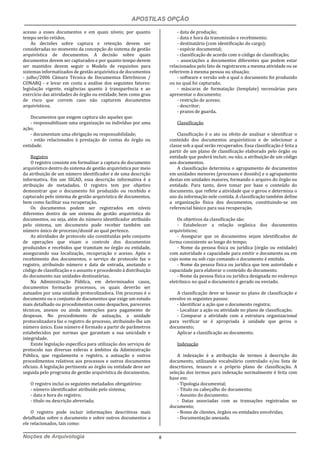 APOSTILAS OPÇÃO
Noções de Arquivologia 8
acesso a esses documentos e em quais níveis; por quanto
tempo serão retidos.
As decisões sobre captura e retenção devem ser
consideradas no momento da concepção do sistema de gestão
arquivística de documentos. A decisão sobre quais
documentos devem ser capturados e por quanto tempo devem
ser mantidos devem seguir o Modelo de requisitos para
sistemas informatizados de gestão arquivística de documentos
- julho/2006 Câmara Técnica de Documentos Eletrônicos /
CONARQ - e levar em conta a análise dos seguintes fatores:
legislação vigente, exigências quanto à transparência e ao
exercício das atividades do órgão ou entidade, bem como grau
de risco que correm caso não capturem documentos
arquivísticos.
Documentos que exigem captura são aqueles que:
- responsabilizam uma organização ou indivíduo por uma
ação;
- documentam uma obrigação ou responsabilidade;
- estão relacionados à prestação de contas do órgão ou
entidade.
Registro
O registro consiste em formalizar a captura do documento
arquivístico dentro do sistema de gestão arquivística por meio
da atribuição de um número identificador e de uma descrição
informativa. Em um SIGAD, essa descrição informativa é a
atribuição de metadados. O registro tem por objetivo
demonstrar que o documento foi produzido ou recebido e
capturado pelo sistema de gestão arquivística de documentos,
bem como facilitar sua recuperação.
Os documentos podem ser registrados em níveis
diferentes dentro de um sistema de gestão arquivística de
documentos, ou seja, além do número identificador atribuído
pelo sistema, um documento pode receber também um
número único de processo/dossiê ao qual pertence.
As atividades de protocolo são constituídas pelo conjunto
de operações que visam o controle dos documentos
produzidos e recebidos que tramitam no órgão ou entidade,
assegurando sua localização, recuperação e acesso. Após o
recebimento dos documentos, o serviço de protocolo faz o
registro, atribuindo número e data de entrada, anotando o
código de classificação e o assunto e procedendo à distribuição
do documento nas unidades destinatárias.
Na Administração Pública, em determinados casos,
documentos formarão processos, os quais deverão ser
autuados por uma unidade protocolizadora. Um processo é o
documento ou o conjunto de documentos que exige um estudo
mais detalhado ou procedimentos como despachos, pareceres
técnicos, anexos ou ainda instruções para pagamento de
despesas. No procedimento de autuação, a unidade
protocolizadora faz o registro do processo, atribuindo-lhe um
número único. Esse número é formado a partir de parâmetros
estabelecidos por normas que garantam a sua unicidade e
integridade.
Existe legislação específica para utilização dos serviços de
protocolo nas diversas esferas e âmbitos da Administração
Pública, que regulamenta o registro, a autuação e outros
procedimentos relativos aos processos e outros documentos
oficiais. A legislação pertinente ao órgão ou entidade deve ser
seguida pelo programa de gestão arquivística de documentos.
O registro inclui os seguintes metadados obrigatórios:
- número identificador atribuído pelo sistema;
- data e hora do registro;
- título ou descrição abreviada;
O registro pode incluir informações descritivas mais
detalhadas sobre o documento e sobre outros documentos a
ele relacionados, tais como:
- data de produção;
- data e hora da transmissão e recebimento;
- destinatário (com identificação do cargo);
- espécie documental;
- classificação de acordo com o código de classificação;
- associações a documentos diferentes que podem estar
relacionados pelo fato de registrarem a mesma atividade ou se
referirem à mesma pessoa ou situação;
- software e versão sob a qual o documento foi produzido
ou no qual foi capturado;
- máscaras de formatação (template) necessárias para
apresentar o documento;
- restrição de acesso;
- descritor;
- prazos de guarda.
Classificação
Classificação é o ato ou efeito de analisar e identificar o
conteúdo dos documentos arquivísticos e de selecionar a
classe sob a qual serão recuperados. Essa classificação é feita a
partir de um plano de classificação elaborado pelo órgão ou
entidade que poderá incluir, ou não, a atribuição de um código
aos documentos.
A classificação determina o agrupamento de documentos
em unidades menores (processos e dossiês) e o agrupamento
destas em unidades maiores, formando o arquivo do órgão ou
entidade. Para tanto, deve tomar por base o conteúdo do
documento, que reflete a atividade que o gerou e determina o
uso da informação nele contida. A classificação também define
a organização física dos documentos, constituindo-se em
referencial básico para sua recuperação.
Os objetivos da classificação são:
- Estabelecer a relação orgânica dos documentos
arquivísticos;
- Assegurar que os documentos sejam identificados de
forma consistente ao longo do tempo;
- Nome da pessoa física ou jurídica (órgão ou entidade)
com autoridade e capacidade para emitir o documento ou em
cujo nome ou sob cujo comando o documento é emitido.
- Nome da pessoa física ou jurídica que tem autoridade e
capacidade para elaborar o conteúdo do documento.
- Nome da pessoa física ou jurídica designada no endereço
eletrônico no qual o documento é gerado ou enviado.
A classificação deve se basear no plano de classificação e
envolve os seguintes passos:
- Identificar a ação que o documento registra;
- Localizar a ação ou atividade no plano de classificação;
- Comparar a atividade com a estrutura organizacional
para verificar se é apropriada à unidade que gerou o
documento;
Aplicar a classificação ao documento.
Indexação
A indexação é a atribuição de termos à descrição do
documento, utilizando vocabulário controlado e/ou lista de
descritores, tesauro e o próprio plano de classificação. A
seleção dos termos para indexação normalmente é feita com
base em:
- Tipologia documental;
- Título ou cabeçalho do documento;
- Assunto do documento;
- Datas associadas com as transações registradas no
documento;
- Nome de clientes, órgãos ou entidades envolvidas;
- Documentação anexada.
 